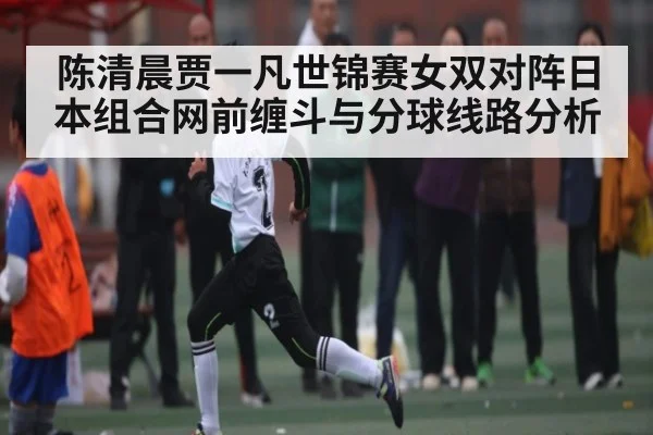 陈清晨贾一凡世锦赛女双对阵日本组合网前缠斗与分球线路分析