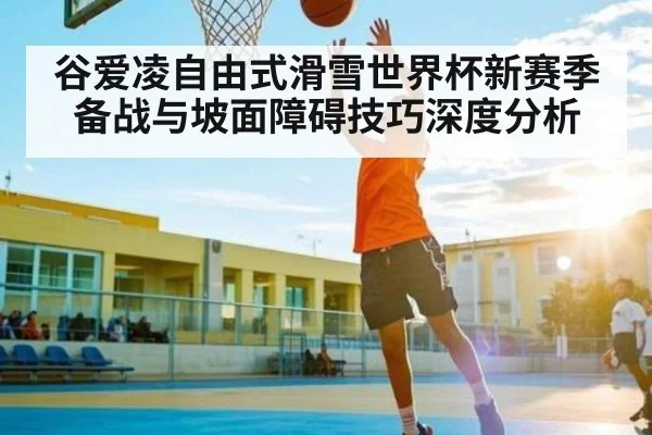 谷爱凌自由式滑雪世界杯新赛季备战与坡面障碍技巧深度分析